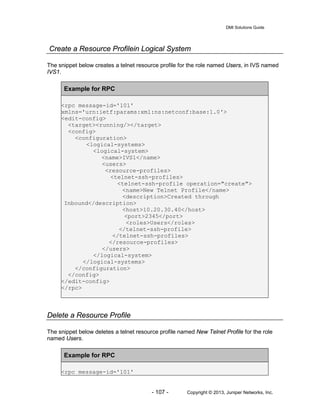 DMI Solutions Guide
- 107 - Copyright © 2013, Juniper Networks, Inc.
Create a Resource Profilein Logical System
The snippet below creates a telnet resource profile for the role named Users, in IVS named
IVS1.
Example for RPC
<rpc message-id='101'
xmlns='urn:ietf:params:xml:ns:netconf:base:1.0'>
<edit-config>
<target><running/></target>
<config>
<configuration>
<logical-systems>
<logical-system>
<name>IVS1</name>
<users>
<resource-profiles>
<telnet-ssh-profiles>
<telnet-ssh-profile operation="create">
<name>New Telnet Profile</name>
<description>Created through
Inbound</description>
<host>10.20.30.40</host>
<port>2345</port>
<roles>Users</roles>
</telnet-ssh-profile>
</telnet-ssh-profiles>
</resource-profiles>
</users>
</logical-system>
</logical-systems>
</configuration>
</config>
</edit-config>
</rpc>
Delete a Resource Profile
The snippet below deletes a telnet resource profile named New Telnet Profile for the role
named Users.
Example for RPC
<rpc message-id='101'
 