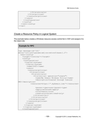 DMI Solutions Guide
- 109 - Copyright © 2013, Juniper Networks, Inc.
</file-win-acls>
</file-policies>
</resource-policies>
</users>
</configuration>
</config>
</edit-config>
</rpc>
Create a Resource Policy in Logical System
The example below creates a Windows resource access control list in IVS1 and assigns it to
the Users role.
Example for RPC
<rpc message-id='101'
xmlns='urn:ietf:params:xml:ns:netconf:base:1.0'>
<edit-config>
<target><running/></target>
<config>
<configuration>
<logical-systems>
<logical-system>
<name>IVS1</name>
<users>
<resource-policies>
<file-policies>
<file-win-acls>
<file-win-acl operation="create">
<name>My Domain Windows Policy</name>
<description>Created through Inbound
DMI</description>
<resources>https://*.mydomain.com/*</resources>
<parent-type>none</parent-type>
<apply>selected</apply>
<role>Users</role>
<read-only>false</read-only>
</file-win-acl>
</file-win-acls>
</file-policies>
</resource-policies>
</users>
</logical-system>
</logical-systems>
</configuration>
 