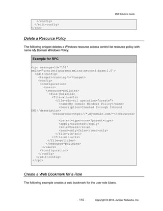 DMI Solutions Guide
- 110 - Copyright © 2013, Juniper Networks, Inc.
</config>
</edit-config>
</rpc>
Delete a Resource Policy
The following snippet deletes a Windows resource access control list resource policy with
name My Domain Windows Policy.
Example for RPC
<rpc message-id='101'
xmlns='urn:ietf:params:xml:ns:netconf:base:1.0'>
<edit-config>
<target><running/></target>
<config>
<configuration>
<users>
<resource-policies>
<file-policies>
<file-win-acls>
<file-win-acl operation="create">
<name>My Domain Windows Policy</name>
<description>Created through Inbound
DMI</description>
<resources>https://*.mydomain.com/*</resources>
<parent-type>none</parent-type>
<apply>selected</apply>
<role>Users</role>
<read-only>false</read-only>
</file-win-acl>
</file-win-acls>
</file-policies>
</resource-policies>
</users>
</configuration>
</config>
</edit-config>
</rpc>
Create a Web Bookmark for a Role
The following example creates a web bookmark for the user role Users.
 