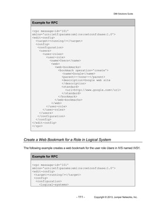 DMI Solutions Guide
- 111 - Copyright © 2013, Juniper Networks, Inc.
Example for RPC
<rpc message-id='101'
xmlns='urn:ietf:params:xml:ns:netconf:base:1.0'>
<edit-config>
<target><running/></target>
<config>
<configuration>
<users>
<user-roles>
<user-role>
<name>Users</name>
<web>
<web-bookmarks>
<bookmark operation='create'>
<name>Google</name>
<parent>--none--</parent>
<description>Google web site
</description>
<standard>
<url>http://www.google.com</url>
</standard>
</bookmark>
</web-bookmarks>
</web>
</user-role>
</user-roles>
</users>
</configuration>
</config>
</edit-config>
</rpc>
Create a Web Bookmark for a Role in Logical System
The following example creates a web bookmark for the user role Users in IVS named IVS1.
Example for RPC
<rpc message-id='101'
xmlns='urn:ietf:params:xml:ns:netconf:base:1.0'>
<edit-config>
<target><running/></target>
<config>
<configuration>
<logical-systems>
 