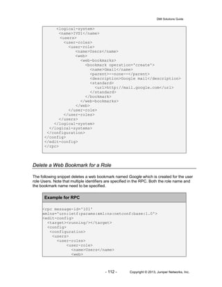 DMI Solutions Guide
- 112 - Copyright © 2013, Juniper Networks, Inc.
<logical-system>
<name>IVS1</name>
<users>
<user-roles>
<user-role>
<name>Users</name>
<web>
<web-bookmarks>
<bookmark operation='create'>
<name>Gmail</name>
<parent>--none--</parent>
<description>Google mail</description>
<standard>
<url>http://mail.google.com</url>
</standard>
</bookmark>
</web-bookmarks>
</web>
</user-role>
</user-roles>
</users>
</logical-system>
</logical-systems>
</configuration>
</config>
</edit-config>
</rpc>
Delete a Web Bookmark for a Role
The following snippet deletes a web bookmark named Google which is created for the user
role Users. Note that multiple identifiers are specified in the RPC. Both the role name and
the bookmark name need to be specified.
Example for RPC
<rpc message-id='101'
xmlns='urn:ietf:params:xml:ns:netconf:base:1.0'>
<edit-config>
<target><running/></target>
<config>
<configuration>
<users>
<user-roles>
<user-role>
<name>Users</name>
<web>
 