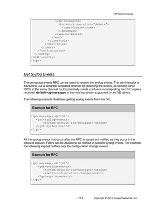 DMI Solutions Guide
- 113 - Copyright © 2013, Juniper Networks, Inc.
<web-bookmarks>
<bookmark operation="delete">
<name>Google</name>
</bookmark>
</web-bookmarks>
</web>
</user-role>
</user-roles>
</users>
</configuration>
</config>
</edit-config>
</rpc>
Get Syslog Events
The get-syslog-events RPC can be used to receive the syslog events. The administrator is
advised to use a separate dedicated channel for receiving the events, as sending other
RPCs in the same channel could potentially create confusion in interpreting the RPC replies
received. default-log-messages is the only log stream supported by an IVE device.
The following example illustrates getting syslog events from the IVE.
Example for RPC
<rpc message-id='101'>
<get-syslog-events>
<stream>default-log-messages</stream>
</get-syslog-events>
</rpc>
All the syslog events that occur after the RPC is issued are notified as they occur in the
inbound session. Filters can be applied to be notified of specific syslog events. For example,
the following snippet notifies only the configuration change events.
Example for RPC
<rpc message-id='101'>
<get-syslog-events>
<stream>default-log-messages</stream>
<event>configuration-change</event>
</get-syslog-events>
</rpc>
 