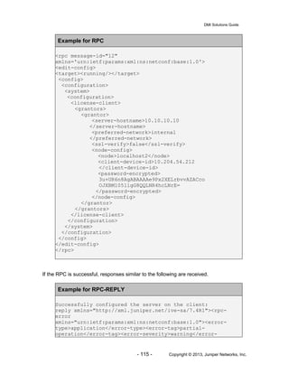 DMI Solutions Guide
- 115 - Copyright © 2013, Juniper Networks, Inc.
Example for RPC
<rpc message-id="12"
xmlns='urn:ietf:params:xml:ns:netconf:base:1.0'>
<edit-config>
<target><running/></target>
<config>
<configuration>
<system>
<configuration>
<license-client>
<grantors>
<grantor>
<server-hostname>10.10.10.10
</server-hostname>
<preferred-network>internal
</preferred-network>
<ssl-verify>false</ssl-verify>
<node-config>
<node>localhost2</node>
<client-device-id>10.204.54.212
</client-device-id>
<password-encrypted>
3u+UR6n8AgABAAAAe9Px2XELrbvvAZACco
OJXBM105llgG8QQLNR4hcLNrE=
</password-encrypted>
</node-config>
</grantor>
</grantors>
</license-client>
</configuration>
</system>
</configuration>
</config>
</edit-config>
</rpc>
If the RPC is successful, responses similar to the following are received.
Example for RPC-REPLY
Successfully configured the server on the client:
reply xmlns="http://xml.juniper.net/ive-sa/7.4R1"><rpc-
error
xmlns="urn:ietf:params:xml:ns:netconf:base:1.0"><error-
type>application</error-type><error-tag>partial-
operation</error-tag><error-severity>warning</error-
 