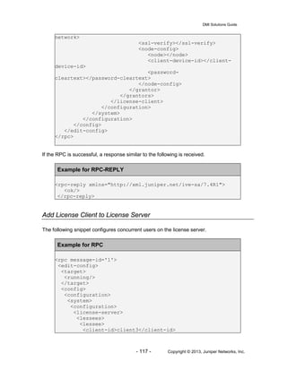 DMI Solutions Guide
- 117 - Copyright © 2013, Juniper Networks, Inc.
network>
<ssl-verify></ssl-verify>
<node-config>
<node></node>
<client-device-id></client-
device-id>
<password-
cleartext></password-cleartext>
</node-config>
</grantor>
</grantors>
</license-client>
</configuration>
</system>
</configuration>
</config>
</edit-config>
</rpc>
If the RPC is successful, a response similar to the following is received.
Example for RPC-REPLY
<rpc-reply xmlns="http://xml.juniper.net/ive-sa/7.4R1">
<ok/>
</rpc-reply>
Add License Client to License Server
The following snippet configures concurrent users on the license server.
Example for RPC
<rpc message-id='1'>
<edit-config>
<target>
<running/>
</target>
<config>
<configuration>
<system>
<configuration>
<license-server>
<lessees>
<lessee>
<client-id>client3</client-id>
 