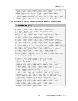 DMI Solutions Guide
- 119 - Copyright © 2013, Juniper Networks, Inc.
xmlns="urn:ietf:params:xml:ns:netconf:base:1.0"><error-
type>application</error-type><error-tag>partial-
operation</error-tag><error-severity>warning</error-
severity><error-app-tag>implicit-change</error-app-
tag><error-message>The configuration has been implicitly
changed</error-message></rpc-error></rpc-reply>]]>]]>
On error conditions, the error message explains the reason the command failed.
Example for RPC-REPLY
Attempt to overallocate reserved/incremental/max:
<rpc-reply xmlns="http://xml.juniper.net/ive-
sa/7.4R1"><rpc-error
xmlns="urn:ietf:params:xml:ns:netconf:base:1.0"><error-
type>application</error-type><error-tag>operation-
failed</error-tag><error-severity>error</error-
severity><error-message>[/system/configuration/license-
server/lessees] Client client3's reservation request
for 10000 units of feature 'Concurrent Users'
denied because resources will become over allocated for
platform SA-6000 - total capacity 1000, current reservation
100</error-message></rpc-error><rpc-error
xmlns="urn:ietf:params:xml:ns:netconf:base:1.0"><error-
type>application</error-type><error-tag>operation-
failed</error-tag><error-severity>error</error-
severity><error-message>Commit failed</error-message></rpc-
error></rpc-reply>]]>]]>
Attempt to set incremental to invalid value:
<rpc-reply xmlns="http://xml.juniper.net/ive-
sa/7.4R1"><rpc-error
xmlns="urn:ietf:params:xml:ns:netconf:base:1.0"><error-
type>application</error-type><error-tag>operation-
failed</error-tag><error-severity>error</error-
severity><error-message>[/system/configuration/license-
server/lessees/lessee[client-
id=client3]/features/feature[name=Concurrent Users]]
Client client3 feature Concurrent Users - configured
increment count (25000) is more than the difference
between the reserved count (100) and the maximum limit
(500)</error-message></rpc-error><rpc-error
xmlns="urn:ietf:params:xml:ns:netconf:base:1.0"><error-
type>application</error-type><error-tag>operation-
failed</error-tag><error-severity>error</error-
severity><error-message>Commit failed</error-
message></rpc-error></rpc-reply>]]>]]>
 