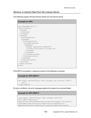 DMI Solutions Guide
- 120 - Copyright © 2013, Juniper Networks, Inc.
Remove a License Client from the License Server
The following snippet removes license clients from the license server.
Example for RPC
<rpc message-id='1'>
<edit-config>
<target>
<running/>
</target>
<config>
<configuration>
<system>
<configuration>
<license-server>
<lessees>
<lessee operation="delete">
<client-id>client1</client-id>
</lessee>
</lessees>
</license-server>
</configuration>
</system>
</configuration>
</config>
</edit-config>
</rpc>
If the RPC is successful, a response similar to the following is received.
Example for RPC-REPLY
<rpc-reply xmlns="http://xml.juniper.net/ive-sa/7.4R1">
<ok/>
</rpc-reply>
On error conditions, the error message explains the reason the command failed.
Example for RPC-REPLY
<rpc-reply xmlns="http://xml.juniper.net/ive-
sa/7.4R1"><rpc-error
xmlns="urn:ietf:params:xml:ns:netconf:base:1.0"><error-
type>application</error-type><error-tag>partial-
operation</error-tag><error-severity>warning</error-
 