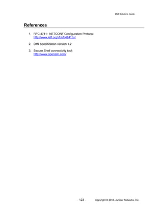 DMI Solutions Guide
- 123 - Copyright © 2013, Juniper Networks, Inc.
References
1. RFC 4741: NETCONF Configuration Protocol
http://www.ietf.org/rfc/rfc4741.txt
2. DMI Specification version 1.2
3. Secure Shell connectivity tool:
http://www.openssh.com/
 
