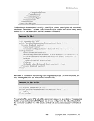 DMI Solutions Guide
- 18 - Copyright © 2013, Juniper Networks, Inc.
</xs:simpleType>
</xs:element>
</xs:sequence>
</xs:complexType>
</xs:element>
</xs:choice>
</xs:complexType>
The following is an example of creating a new logical system, passing only the mandatory
parameters for the RPC. The XML code creates a logical system with default config, setting
Internal Port as the default vlan port for the newly created IVS.
Example for RPC
<rpc message-id='101'
xmlns='urn:ietf:params:xml:ns:netconf:base:1.0'>
<create-logical-system>
<name>test</name>
<initial-configuration>- Default Config -</initial-
configuration>
<enabled>true</enabled>
<minimum-guaranteed-users>3</minimum-guaranteed-users>
<burstable-maximum-users>4</burstable-maximum-users>
<vlans>
<vlan>Internal Port</vlan>
</vlans>
<default-vlan>Internal Port</default-vlan>
</create-logical-system>
</rpc>
If the RPC is successful, the following is the response received. On error conditions, the
error message explains the reason the command failed.
Example for RPC-REPLY
<rpc-reply message-id="101"
xmlns="urn:ietf:params:xml:ns:netconf:base:1.0">
<ok/>
</rpc-reply>
An example of the same RPC with all the parameters passed is given below. This assumes
that the virtual ports and the NC IP pools are already configured in the IVE, without which
the command would fail. The RPC creates an IVS with configuration copied from the Root
IVS.
 