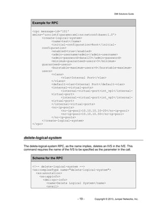 DMI Solutions Guide
- 19 - Copyright © 2013, Juniper Networks, Inc.
Example for RPC
<rpc message-id='101'
xmlns='urn:ietf:params:xml:ns:netconf:base:1.0'>
<create-logical-system>
<name>test</name>
<initial-configuration>Root</initial-
configuration>
<enabled>true</enabled>
<admin-username>admin</admin-username>
<admin-password>dana123</admin-password>
<minimum-guaranteed-users>3</minimum-
guaranteed-users>
<burstable-maximum-users>4</burstable-maximum-
users>
<vlans>
<vlan>Internal Port</vlan>
</vlans>
<default-vlan>Internal Port</default-vlan>
<internal-virtual-ports>
<internal-virtual-port>int_vp1</internal-
virtual-port>
<internal-virtual-port>int_vp2</internal-
virtual-port>
</internal-virtual-ports>
<nc-ip-pools>
<nc-ip-pool>10.10.10.10-20</nc-ip-pool>
<nc-ip-pool>10.10.10.50</nc-ip-pool>
</nc-ip-pools>
</create-logical-system>
</rpc>
delete-logical-system
The delete-logical-system RPC, as the name implies, deletes an IVS in the IVE. This
command requires the name of the IVS to be specified as the parameter in the call.
Schema for the RPC
<!-- delete-logical-system -->
<xs:complexType name="delete-logical-system">
<xs:annotation>
<xs:appinfo>
<dmi:rpc-info>
<name>Delete Logical System</name>
<avail>
 