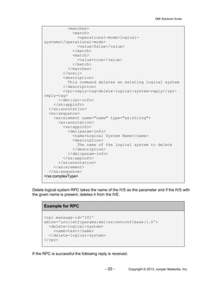 DMI Solutions Guide
- 20 - Copyright © 2013, Juniper Networks, Inc.
<matches>
<match>
<operational-mode>logical-
systems</operational-mode>
<value>false</value>
</match>
<match>
<value>true</value>
</match>
</matches>
</avail>
<description>
This command deletes an existing logical system
</description>
<rpc-reply-tag>delete-logical-system-reply</rpc-
reply-tag>
</dmi:rpc-info>
</xs:appinfo>
</xs:annotation>
<xs:sequence>
<xs:element name="name" type="xs:string">
<xs:annotation>
<xs:appinfo>
<dmi:param-info>
<name>Logical System Name</name>
<description>
The name of the logical system to delete
</description>
</dmi:param-info>
</xs:appinfo>
</xs:annotation>
</xs:element>
</xs:sequence>
</xs:complexType>
Delete logical system RPC takes the name of the IVS as the parameter and if the IVS with
the given name is present, deletes it from the IVE.
Example for RPC
<rpc message-id='101'
xmlns='urn:ietf:params:xml:ns:netconf:base:1.0'>
<delete-logical-system>
<name>test</name>
</delete-logical-system>
</rpc>
If the RPC is successful the following reply is received.
 