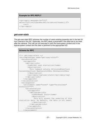 DMI Solutions Guide
- 21 - Copyright © 2013, Juniper Networks, Inc.
Example for RPC-REPLY
<rpc-reply message-id="101"
xmlns="urn:ietf:params:xml:ns:netconf:base:1.0">
<ok/>
</rpc-reply>
get-user-stats
The get-user-stats RPC retrieves the number of users existing presently and in the last 24
hour interval in the IVE. Optionally, the RPC takes a parameter if the data has to be reset
after the retrieval. This call can be executed in both the host-system context and in the
logical-system context and the data is pertinent to the appropriate IVS.
Schema for RPC
<!-- get-user-stats -->
<xs:complexType name="get-user-stats">
<xs:annotation>
<xs:appinfo>
<dmi:rpc-info>
<name>Get user statistics</name>
<description>
This command returns AllocatedUserCount
CurrentUserCount MaxUsersin24Hrs MinUsersin24Hrs
</description>
<rpc-reply-tag>user-stats</rpc-reply-tag>
</dmi:rpc-info>
</xs:appinfo>
</xs:annotation>
<xs:sequence>
<xs:element name="reset" type="xs:boolean"
minOccurs="0">
<xs:annotation>
<xs:appinfo>
<dmi:param-info>
<name>Reset Stats</name>
<description>
This will govern the reseting of this
statistics data. By default, the data is not reset.
</description>
</dmi:param-info>
</xs:appinfo>
</xs:annotation>
</xs:element>
 