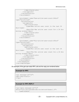 DMI Solutions Guide
- 23 - Copyright © 2013, Juniper Networks, Inc.
</dmi:field-info>
</xs:appinfo>
</xs:annotation>
</xs:element>
<xs:element name="max-active-user-count-24hrs"
type="xs:string">
<xs:annotation>
<xs:appinfo>
<dmi:field-info>
<name>Max active user count in the last 24
Hrs</name>
<desc>The Max active user count for a 24 Hrs
moving window</desc>
</dmi:field-info>
</xs:appinfo>
</xs:annotation>
</xs:element>
<xs:element name="min-active-user-count-24hrs"
type="xs:string">
<xs:annotation>
<xs:appinfo>
<dmi:field-info>
<name>Min active user count in the last 24
Hrs</name>
<desc>The Min active user count for a 24 Hrs
moving window</desc>
</dmi:field-info>
</xs:appinfo>
</xs:annotation>
</xs:element>
</xs:sequence>
</xs:complexType>
An example of the get-user-stats RPC call and the reply are rendered below.
Example for RPC
<rpc message-id="14">
<get-user-stats/>
</rpc>
Example for RPC-REPLY
<rpc-reply message-id="12"
xmlns="urn:ietf:params:xml:ns:netconf:base:1.0">
<user-stats>
 
