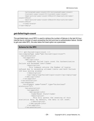 DMI Solutions Guide
- 24 - Copyright © 2013, Juniper Networks, Inc.
<allocated-user-count>10</allocated-user-count>
<current-user-count>3</current-user-count>
<max-active-user-count-24hrs>2</max-active-user-
count-24hrs>
<min-active-user-count-24hrs>0</min-active-user-
count-24hrs>
</user-stats>
</rpc-reply>
get-failed-login-count
The get-failed-login-count RPC is used to retrieve the number of failures in the last 24 hour
interval due to number of users exceeding the limit and due to authentication failure. Similar
to get-user-stats RPC, this also takes the reset option as a parameter.
Schema for the RPC
<!-- get-failed-login-count -->
<xs:complexType name="get-failed-login-count">
<xs:annotation>
<xs:appinfo>
<dmi:rpc-info>
<name>Get failed login count for Authentication
failure and Exceeded user</name>
<description>
This command returns the Number of Logins
refused due to exceeding allowed limits and Auth failure
(24 hour moving window)
</description>
<rpc-reply-tag>failed-login-count</rpc-reply-tag>
</dmi:rpc-info>
</xs:appinfo>
</xs:annotation>
<xs:sequence>
<xs:element name="reset" type="xs:boolean"
minOccurs="0">
<xs:annotation>
<xs:appinfo>
<dmi:param-info>
<name>Reset Stats</name>
<description>
This will govern the reseting of this
statistics data. By default, the data is not reset.
</description>
</dmi:param-info>
</xs:appinfo>
</xs:annotation>
 