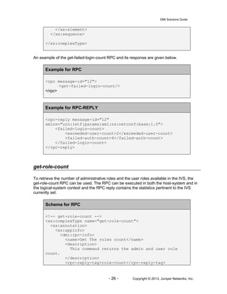 DMI Solutions Guide
- 26 - Copyright © 2013, Juniper Networks, Inc.
</xs:element>
</xs:sequence>
</xs:complexType>
An example of the get-failed-login-count RPC and its response are given below.
Example for RPC
<rpc message-id="12">
<get-failed-login-count/>
</rpc>
Example for RPC-REPLY
<rpc-reply message-id="12"
xmlns="urn:ietf:params:xml:ns:netconf:base:1.0">
<failed-login-count>
<exceeded-user-count>2</exceeded-user-count>
<failed-auth-count>4</failed-auth-count>
</failed-login-count>
</rpc-reply>
get-role-count
To retrieve the number of administrative roles and the user roles available in the IVS, the
get-role-count RPC can be used. The RPC can be executed in both the host-system and in
the logical-system context and the RPC reply contains the statistics pertinent to the IVS
currently set.
Schema for RPC
<!-- get-role-count -->
<xs:complexType name="get-role-count">
<xs:annotation>
<xs:appinfo>
<dmi:rpc-info>
<name>Get The roles count</name>
<description>
This command returns the admin and user role
count.
</description>
<rpc-reply-tag>role-count</rpc-reply-tag>
 