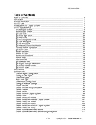 DMI Solutions Guide
- 3 - Copyright © 2013, Juniper Networks, Inc.
Table of Contents
Table of Contents................................................................................................................. 3
Introduction .......................................................................................................................... 5
Related Information.............................................................................................................. 5
Inbound DMI ........................................................................................................................ 6
Host System and Logical Systems ....................................................................................... 7
Device Specific RPCs .......................................................................................................... 8
create-logical-system........................................................................................................ 9
delete-logical-system.......................................................................................................19
get-user-stats ..................................................................................................................21
get-failed-login-count.......................................................................................................24
get-role-count..................................................................................................................26
get-resource-profile-count ...............................................................................................28
get-vlan-throughput .........................................................................................................30
get-ivs-throughput ...........................................................................................................33
get-rollback-partition-information .....................................................................................35
validate-custom-expression.............................................................................................38
get-active-users...............................................................................................................40
disable-all-users ..............................................................................................................47
enable-all-users...............................................................................................................48
delete-active-sessions.....................................................................................................48
refresh-roles....................................................................................................................53
add-certificate..................................................................................................................54
get-certificate-info............................................................................................................59
get-staged-package-information......................................................................................70
get-leased-license-counts................................................................................................73
get-license-state..............................................................................................................79
IVE Schema........................................................................................................................81
Sample Code ......................................................................................................................82
Get DMI Agent Configuration...........................................................................................82
Configure DMI Agent.......................................................................................................83
Get Client Types..............................................................................................................84
Add Client Type...............................................................................................................85
Get Network Configuration ..............................................................................................86
Configure Network Settings.............................................................................................87
Create a Realm ...............................................................................................................88
Create a Realm in Logical System...................................................................................91
Delete a Realm................................................................................................................93
Create a Role ..................................................................................................................94
Create a Role in Logical System .....................................................................................99
Delete a Role ................................................................................................................105
Create a Resource Profile .............................................................................................106
Create a Resource Profilein Logical System..................................................................107
Delete a Resource Profile..............................................................................................107
Create a Resource Policy..............................................................................................108
Create a Resource Policy in Logical System .................................................................109
Delete a Resource Policy ..............................................................................................110
Create a Web Bookmark for a Role...............................................................................110
Create a Web Bookmark for a Role in Logical System ..................................................111
 