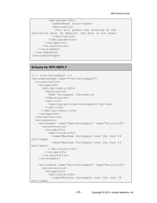 DMI Solutions Guide
- 31 - Copyright © 2013, Juniper Networks, Inc.
<dmi:param-info>
<name>Reset Stats</name>
<description>
This will govern the reseting of the
statistics data. By default, the data is not reset.
</description>
</dmi:param-info>
</xs:appinfo>
</xs:annotation>
</xs:element>
</xs:sequence>
</xs:complexType>
Schema for RPC-REPLY
<!-- vlan-throughput -->
<xs:complexType name="vlan-throughput">
<xs:annotation>
<xs:appinfo>
<dmi:rpc-reply-info>
<description>
VLAN throughput information
</description>
<rpc-list>
<rpc-tag>get-vlan-throughput</rpc-tag>
</rpc-list>
</dmi:rpc-reply-info>
</xs:appinfo>
</xs:annotation>
<xs:sequence>
<xs:element name="max-throughput" type="xs:string">
<xs:annotation>
<xs:appinfo>
<dmi:field-info>
<name>Maximum throughput over the last 24
Hrs</name>
<desc>Maximum throughput over the last 24
Hrs</desc>
</dmi:field-info>
</xs:appinfo>
</xs:annotation>
</xs:element>
<xs:element name="min-throughput" type="xs:string">
<xs:annotation>
<xs:appinfo>
<dmi:field-info>
<name>Minimum throughput over the last 24
Hrs</name>
 