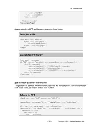 DMI Solutions Guide
- 35 - Copyright © 2013, Juniper Networks, Inc.
</xs:appinfo>
</xs:annotation>
</xs:element>
</xs:sequence>
</xs:complexType>
An example of the RPC and its response are rendered below.
Example for RPC
<rpc message-id="12">
<get-ivs-throughput>
<name>test</name>
</get-ivs-throughput>
</rpc>
Example for RPC-REPLY
<rpc-reply message
id="12" xmlns="urn:ietf:params:xml:ns:netconf:base:1.0">
<ivsthroughput>
<maxthroughput>10972025</maxthroughput>
<minthroughput>0</minthroughput>
<avgthroughput>5527986.533333</avgthroughput>
</ivsthroughput>
</rpc-reply>
get-rollback-partition-information
The get-rollback-partition-information RPC retrieves the device rollback version information
such as os-name, os-version and os build number.
Schema for RPC
<?xml version="1.0" encoding="UTF-8"?>
<xs:schema xmlns:xs="http://www.w3.org/2001/XMLSchema">
<!-- get-rollback-partition-information -->
<xs:complexType name="get-rollback-partition-information">
<xs:annotation>
<xs:appinfo>
<dmi:rpc-info>
 
