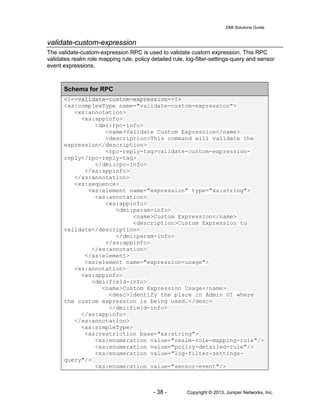 DMI Solutions Guide
- 38 - Copyright © 2013, Juniper Networks, Inc.
validate-custom-expression
The validate-custom-expression RPC is used to validate custom expression. This RPC
validates realm role mapping rule, policy detailed rule, log-filter-settings-query and sensor
event expressions.
Schema for RPC
<!--validate-custom-expression--!>
<xs:complexType name="validate-custom-expression">
<xs:annotation>
<xs:appinfo>
<dmi:rpc-info>
<name>Validate Custom Expression</name>
<description>This command will validate the
expression</description>
<rpc-reply-tag>validate-custom-expression-
reply</rpc-reply-tag>
</dmi:rpc-info>
</xs:appinfo>
</xs:annotation>
<xs:sequence>
<xs:element name="expression" type="xs:string">
<xs:annotation>
<xs:appinfo>
<dmi:param-info>
<name>Custom Expression</name>
<description>Custom Expression to
validate</description>
</dmi:param-info>
</xs:appinfo>
</xs:annotation>
</xs:element>
<xs:element name="expression-usage">
<xs:annotation>
<xs:appinfo>
<dmi:field-info>
<name>Custom Expression Usage</name>
<desc>Identify the place in Admin UI where
the custom expression is being used.</desc>
</dmi:field-info>
</xs:appinfo>
</xs:annotation>
<xs:simpleType>
<xs:restriction base="xs:string">
<xs:enumeration value="realm-role-mapping-rule"/>
<xs:enumeration value="policy-detailed-rule"/>
<xs:enumeration value="log-filter-settings-
query"/>
<xs:enumeration value="sensor-event"/>
 