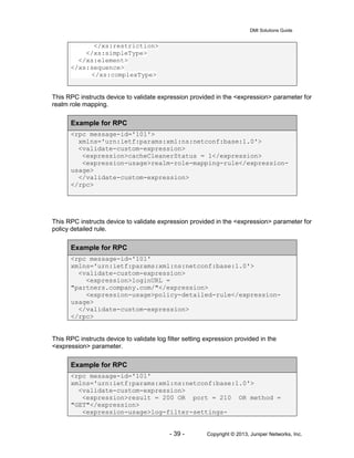 DMI Solutions Guide
- 39 - Copyright © 2013, Juniper Networks, Inc.
</xs:restriction>
</xs:simpleType>
</xs:element>
</xs:sequence>
</xs:complexType>
This RPC instructs device to validate expression provided in the <expression> parameter for
realm role mapping.
Example for RPC
<rpc message-id='101'>
xmlns='urn:ietf:params:xml:ns:netconf:base:1.0'>
<validate-custom-expression>
<expression>cacheCleanerStatus = 1</expression>
<expression-usage>realm-role-mapping-rule</expression-
usage>
</validate-custom-expression>
</rpc>
This RPC instructs device to validate expression provided in the <expression> parameter for
policy detailed rule.
Example for RPC
<rpc message-id='101'
xmlns='urn:ietf:params:xml:ns:netconf:base:1.0'>
<validate-custom-expression>
<expression>loginURL =
"partners.company.com/"</expression>
<expression-usage>policy-detailed-rule</expression-
usage>
</validate-custom-expression>
</rpc>
This RPC instructs device to validate log filter setting expression provided in the
<expression> parameter.
Example for RPC
<rpc message-id='101'
xmlns='urn:ietf:params:xml:ns:netconf:base:1.0'>
<validate-custom-expression>
<expression>result = 200 OR port = 210 OR method =
"GET"</expression>
<expression-usage>log-filter-settings-
 