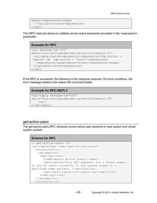 DMI Solutions Guide
- 40 - Copyright © 2013, Juniper Networks, Inc.
query</expression-usage>
</validate-custom-expression>
</rpc>
This RPC instructs device to validate sensor event expression provided in the <expression>
parameter.
Example for RPC
<rpc message-id='101'
xmlns='urn:ietf:params:xml:ns:netconf:base:1.0'>
<validate-custom-expression><expression>idp.action =
'ignore' OR idp.action = 'none'</expression>
<expression-usage>sensor-event</expression-usage>
</validate-custom-expression>
</rpc>
If the RPC is successful, the following is the response received. On error conditions, the
error message explains the reason the command failed.
Example for RPC-REPLY
<rpc-reply message-id="101"
xmlns="urn:ietf:params:xml:ns:netconf:base:1.0">
<ok/>
</rpc-reply>
get-active-users
The get-active-users RPC retrieves current active user sessions in host system and virtual
system context.
Schema for RPC
<!—get-active-users -->
<xs:complexType name="get-active-users">
<xs:annotation>
<xs:appinfo>
<dmi:rpc-info>
<name>Search Active Users</name>
<description>This RPC requests for a fixed number
of active users currently in the system based on a
specified name pattern. </description>
<rpc-reply-tag>active-users</rpc-reply-tag>
</dmi:rpc-info>
</xs:appinfo>
</xs:annotation>
 