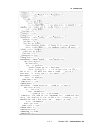 DMI Solutions Guide
- 41 - Copyright © 2013, Juniper Networks, Inc.
<xs:sequence>
<xs:element name="name" type="xs:string">
<xs:annotation>
<xs:appinfo>
<dmi:param-info>
<name>User Name</name>
<description>This is the user name to search for. A
regular expression may be used. </description>
</dmi:param-info>
</xs:appinfo>
</xs:annotation>
</xs:element>
<xs:element name="number" type="xs:integer">
<xs:annotation>
<xs:appinfo>
<dmi:param-info>
<name>Maximum Number of Users to Display </name>
<description>This is the maximum number of users to
return.</description>
</dmi:param-info>
</xs:appinfo>
</xs:annotation>
</xs:element>
<xs:element name="sortby" type="xs:string">
<xs:annotation>
<xs:appinfo>
<dmi:param-info>
<name>Column to Sort By</name>
<description>This is the column name the IVE will
use to sort. IVE will use name + number + sortby +
sortorder to return the correct result to
NSM.</description>
</dmi:param-info>
</xs:appinfo>
</xs:annotation>
</xs:element>
<xs:element name="sortorder" type="xs:integer">
<xs:annotation>
<xs:appinfo>
<dmi:param-info>
<name>The Sort Order</name>
<description> This is the requested sort order for the
reply. The meaning of the value: 1 for ascending, 2 for
descending and 0 for unsorted. <description>
</dmi:param-info>
</xs:appinfo>
</xs:annotation>
</xs:element>
</xs:sequence>
</xs:complexType>
</xs:schema>
 