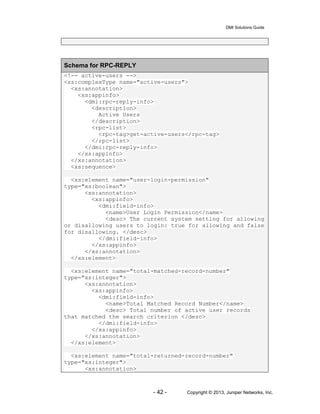 DMI Solutions Guide
- 42 - Copyright © 2013, Juniper Networks, Inc.
Schema for RPC-REPLY
<!-- active-users -->
<xs:complexType name="active-users">
<xs:annotation>
<xs:appinfo>
<dmi:rpc-reply-info>
<description>
Active Users
</description>
<rpc-list>
<rpc-tag>get-active-users</rpc-tag>
</rpc-list>
</dmi:rpc-reply-info>
</xs:appinfo>
</xs:annotation>
<xs:sequence>
<xs:element name="user-login-permission"
type="xs:boolean">
<xs:annotation>
<xs:appinfo>
<dmi:field-info>
<name>User Login Permission</name>
<desc> The current system setting for allowing
or disallowing users to login: true for allowing and false
for disallowing. </desc>
</dmi:field-info>
</xs:appinfo>
</xs:annotation>
</xs:element>
<xs:element name="total-matched-record-number"
type="xs:integer">
<xs:annotation>
<xs:appinfo>
<dmi:field-info>
<name>Total Matched Record Number</name>
<desc> Total number of active user records
that matched the search criterion </desc>
</dmi:field-info>
</xs:appinfo>
</xs:annotation>
</xs:element>
<xs:element name="total-returned-record-number"
type="xs:integer">
<xs:annotation>
 
