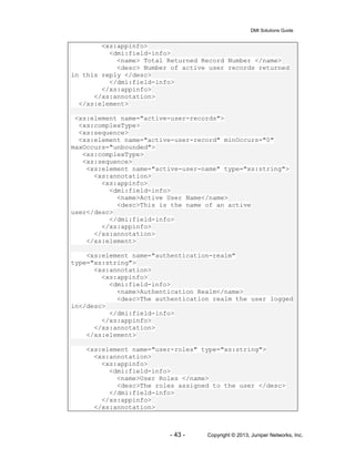 DMI Solutions Guide
- 43 - Copyright © 2013, Juniper Networks, Inc.
<xs:appinfo>
<dmi:field-info>
<name> Total Returned Record Number </name>
<desc> Number of active user records returned
in this reply </desc>
</dmi:field-info>
</xs:appinfo>
</xs:annotation>
</xs:element>
<xs:element name="active-user-records">
<xs:complexType>
<xs:sequence>
<xs:element name="active-user-record" minOccurs="0"
maxOccurs="unbounded">
<xs:complexType>
<xs:sequence>
<xs:element name="active-user-name" type="xs:string">
<xs:annotation>
<xs:appinfo>
<dmi:field-info>
<name>Active User Name</name>
<desc>This is the name of an active
user</desc>
</dmi:field-info>
</xs:appinfo>
</xs:annotation>
</xs:element>
<xs:element name="authentication-realm"
type="xs:string">
<xs:annotation>
<xs:appinfo>
<dmi:field-info>
<name>Authentication Realm</name>
<desc>The authentication realm the user logged
in</desc>
</dmi:field-info>
</xs:appinfo>
</xs:annotation>
</xs:element>
<xs:element name="user-roles" type="xs:string">
<xs:annotation>
<xs:appinfo>
<dmi:field-info>
<name>User Roles </name>
<desc>The roles assigned to the user </desc>
</dmi:field-info>
</xs:appinfo>
</xs:annotation>
 