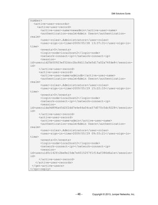 DMI Solutions Guide
- 46 - Copyright © 2013, Juniper Networks, Inc.
number>
<active-user-records>
<active-user-record>
<active-user-name>newadmin</active-user-name>
<authentication-realm>Admin Users</authentication-
realm>
<user-roles>.Administrators</user-roles>
<user-sign-in-time>2009/05/28 13:37:31</user-sign-in-
time>
<events>0</events>
<login-node>localhost2</login-node>
<network-connect-ip></network-connect-ip>
<session-
id>useruid25b50923ef52dcc2bc8d113a5e5d17a02a74fde8</session-
id>
</active-user-record>
<active-user-record>
<active-user-name>admindb</active-user-name>
<authentication-realm>Admin Users</authentication-
realm>
<user-roles>.Administrators</user-roles>
<user-sign-in-time>2009/05/29 15:22:33</user-sign-in-
time>
<events>0</events>
<login-node>localhost2</login-node>
<network-connect-ip></network-connect-ip>
<session-
id>useruida9d896a45d2f2dd7e4e64a04ca57d070c5dc9228</session-
id>
</active-user-record>
<active-user-record>
<active-user-name>admin</active-user-name>
<authentication-realm>Admin Users</authentication-
realm>
<user-roles>.Administrators</user-roles>
<user-sign-in-time>2009/05/29 09:55:21</user-sign-in-
time>
<events>0</events>
<login-node>localhost2</login-node>
<network-connect-ip></network-connect-ip>
<session-
id>useruid5c142fc2be8e15de7e4015257f1f14af386d6a1e</session-
id>
</active-user-record>
</active-user-records>
</get-active-users>
</rpc-reply>
 