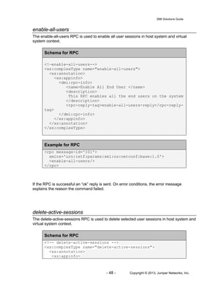 DMI Solutions Guide
- 48 - Copyright © 2013, Juniper Networks, Inc.
enable-all-users
The enable-all-users RPC is used to enable all user sessions in host system and virtual
system context.
Schema for RPC
<!—enable-all-users-->
<xs:complexType name="enable-all-users">
<xs:annotation>
<xs:appinfo>
<dmi:rpc-info>
<name>Enable All End User </name>
<description>
This RPC enables all the end users on the system
</description>
<rpc-reply-tag>enable-all-users-reply</rpc-reply-
tag>
</dmi:rpc-info>
</xs:appinfo>
</xs:annotation>
</xs:complexType>
Example for RPC
<rpc message-id='101'>
xmlns='urn:ietf:params:xml:ns:netconf:base:1.0'>
<enable-all-users/>
</rpc>
If the RPC is successful an “ok” reply is sent. On error conditions, the error message
explains the reason the command failed.
delete-active-sessions
The delete-active-sessions RPC is used to delete selected user sessions in host system and
virtual system context.
Schema for RPC
<!-- delete-active-sessions -->
<xs:complexType name="delete-active-sessions">
<xs:annotation>
<xs:appinfo>
 