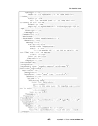 DMI Solutions Guide
- 49 - Copyright © 2013, Juniper Networks, Inc.
<dmi:rpc-info>
<name>Delete Specified Active User Sessions
</name>
<description>
This RPC deletes some active user sessions
currently on the system
</description>
<rpc-reply-tag>delete-sessions-reply</rpc-reply-
tag>
</dmi:rpc-info>
</xs:appinfo>
</xs:annotation>
<xs:choice>
<xs:element name="session-records">
<xs:annotation>
<xs:appinfo>
<dmi:param-info>
<name>Some Users</name>
<description>
This parameter tells the IVE to delete the
specified users on the system
</description>
</dmi:param-info>
</xs:appinfo>
</xs:annotation>
<xs:complexType>
<xs:sequence>
<xs:element name="session-record" minOccurs="0"
maxOccurs="unbounded">
<xs:complexType>
<xs:sequence>
<xs:element name="name" type="xs:string">
<xs:annotation>
<xs:appinfo>
<dmi:param-info>
<name>User Name</name>
<description>
This is the user name. No regular expression
may be used.
</description>
</dmi:param-info>
</xs:appinfo>
</xs:annotation>
</xs:element>
<xs:element name="authentication-realm" type="xs:string">
<xs:annotation>
<xs:appinfo>
<dmi:field-info>
<name>Authentication Realm</name>
<desc>The authentication realm the user logged
in</desc>
 