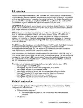 DMI Solutions Guide
- 5 - Copyright © 2013, Juniper Networks, Inc.
Introduction
The Device Management Interface (DMI) is an XML-RPC-based protocol used to manage
Juniper devices. The protocol allows administrators and third-party applications to configure
and manage Juniper devices bypassing their native interfaces. The Juniper Secure Access
product, with IVE version 6.4, is compliant with DMI v1.3 specification. The readers of this
document are urged to read the DMI specification before using this guide.
IMPORTANT: This feature is geared toward service providers. Juniper Networks Technical
Support does not offer developer support for this feature. If you require assistance, contact
your Juniper Networks account team.
DMI clients can be stand-alone applications, or can be embedded in larger applications,
such as network management solutions and service provider OSS’s. DMI clients can
connect to the IVE in one of two ways: inbound and outbound. Inbound connection is
initiated into the device by the client, while outbound connection is initiated by the device
into an always-available application hosting a DMI client. Juniper’s NSM product uses the
outbound connection.
The DMI inbound and outbound connection features in the IVE enable the IVE administrator
to connect to and manage the system without having to use the browser as the
administrator’s interface to the IVE. IVE version 6.3 supported the outbound connection
type. 6.4 introduces support for the inbound connection type.
With the new inbound DMI feature, the administrator can now connect to the IVE using an
SSH secure shell Command Line Interface (CLI) to manage the device. The IVE can also be
managed by integrating any SSH-aware, netconf1
supporting application by programming
the application to comply with DMI version 1.3. More information about DMI is available in
the DMI specification document2
.
This document serves as a reference guide for achieving the following tasks in IVE:
• Configuring the inbound DMI agent
• Issuing RPC requests to retrieve the configuration of the device
• Issuing RPC requests to configure the device
• Issuing RPC requests to receive real time logs and alerts from the device
• Issuing IVE specific RPCs to get state parameter data from the device
• Issuing RPC requests for software image management
• Issuing RPC requests to backup/restore device configuration
Related Information
In addition to this guide, the following should be referred to, while administering the IVE
using inbound DMI connection.
♦ DMI specification document2
• The specification document for the Juniper-wide Device Management
Interface
♦ IVE Schema
 