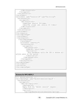 DMI Solutions Guide
- 50 - Copyright © 2013, Juniper Networks, Inc.
</dmi:field-info>
</xs:appinfo>
</xs:annotation>
</xs:element>
<xs:element name="session-id" type="xs:string">
<xs:annotation>
<xs:appinfo>
<dmi:field-info>
<name>User Session ID</name>
<desc>The unique user session ID </desc>
</dmi:field-info>
</xs:appinfo>
</xs:annotation>
</xs:element>
</xs:sequence>
</xs:complexType>
</xs:element>
</xs:sequence>
</xs:complexType>
</xs:element>
<xs:element name="all">
<xs:annotation>
<xs:appinfo>
<dmi:param-info>
<name>All Users</name>
<description>
This parameter tells the IVE to delete all
active users on the system
</description>
</dmi:param-info>
</xs:appinfo>
</xs:annotation>
<xs:complexType/>
</xs:element>
</xs:choice>
</xs:complexType>
Schema for RPC-REPLY
<!-- delete-sessions -->
<xs:complexType name="delete-sessions-reply" >
<xs:annotation>
<xs:appinfo>
<dmi:rpc-reply-info>
<description>
Reply from the 'delete session' request
</description>
<rpc-list>
<rpc-tag>delete-active-sessions</rpc-tag>
 