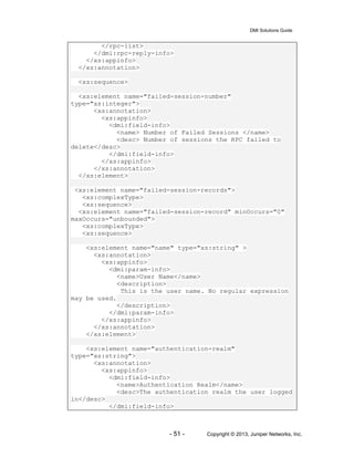 DMI Solutions Guide
- 51 - Copyright © 2013, Juniper Networks, Inc.
</rpc-list>
</dmi:rpc-reply-info>
</xs:appinfo>
</xs:annotation>
<xs:sequence>
<xs:element name="failed-session-number"
type="xs:integer">
<xs:annotation>
<xs:appinfo>
<dmi:field-info>
<name> Number of Failed Sessions </name>
<desc> Number of sessions the RPC failed to
delete</desc>
</dmi:field-info>
</xs:appinfo>
</xs:annotation>
</xs:element>
<xs:element name="failed-session-records">
<xs:complexType>
<xs:sequence>
<xs:element name="failed-session-record" minOccurs="0"
maxOccurs="unbounded">
<xs:complexType>
<xs:sequence>
<xs:element name="name" type="xs:string" >
<xs:annotation>
<xs:appinfo>
<dmi:param-info>
<name>User Name</name>
<description>
This is the user name. No regular expression
may be used.
</description>
</dmi:param-info>
</xs:appinfo>
</xs:annotation>
</xs:element>
<xs:element name="authentication-realm"
type="xs:string">
<xs:annotation>
<xs:appinfo>
<dmi:field-info>
<name>Authentication Realm</name>
<desc>The authentication realm the user logged
in</desc>
</dmi:field-info>
 