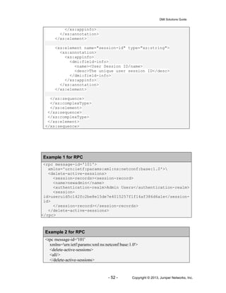 DMI Solutions Guide
- 52 - Copyright © 2013, Juniper Networks, Inc.
</xs:appinfo>
</xs:annotation>
</xs:element>
<xs:element name="session-id" type="xs:string">
<xs:annotation>
<xs:appinfo>
<dmi:field-info>
<name><User Session ID/name>
<desc>The unique user session ID</desc>
</dmi:field-info>
</xs:appinfo>
</xs:annotation>
</xs:element>
</xs:sequence>
</xs:complexType>
</xs:element>
</xs:sequence>
</xs:complexType>
</xs:element>
</xs:sequence>
Example 1 for RPC
<rpc message-id='101'>
xmlns='urn:ietf:params:xml:ns:netconf:base:1.0'>
<delete-active-sessions>
<session-records><session-record>
<name>newadmin</name>
<authentication-realm>Admin Users</authentication-realm>
<session-
id>useruid5c142fc2be8e15de7e4015257f1f14af386d6a1e</session-
id>
</session-record></session-records>
</delete-active-sessions>
</rpc>
Example 2 for RPC
<rpc message-id='101'
xmlns='urn:ietf:params:xml:ns:netconf:base:1.0'>
<delete-active-sessions>
<all/>
</delete-active-sessions>
 