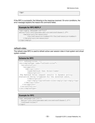 DMI Solutions Guide
- 53 - Copyright © 2013, Juniper Networks, Inc.
</rpc>
If the RPC is successful, the following is the response received. On error conditions, the
error message explains the reason the command failed.
Example for RPC-REPLY
<rpc-reply message-id="101"
xmlns="urn:ietf:params:xml:ns:netconf:base:1.0">
<delete-active-sessions>
<failed-session-number>0</failed-session-number>
</delete-active-sessions>
</rpc-reply>
refresh-roles
The refresh-roles RPC is used to refresh active user session roles in host system and virtual
system context.
Schema for RPC
<!-- refresh-roles -->
<xs:complexType name="refresh-roles">
<xs:annotation>
<xs:appinfo>
<dmi:rpc-info>
<name>Refresh User Roles</name>
<description>
The Refresh Roles request results in dynamic policy
evaluation being triggered for the selected users.
</description>
<rpc-reply-tag>refresh-roles-reply</rpc-reply-tag>
</dmi:rpc-info>
</xs:appinfo>
</xs:annotation>
</xs:complexType>
Example for RPC
<rpc message-id='101'>
xmlns='urn:ietf:params:xml:ns:netconf:base:1.0'>
<refresh-roles/>
</rpc>
 