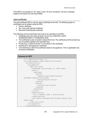 DMI Solutions Guide
- 54 - Copyright © 2013, Juniper Networks, Inc.
If the RPC is successful an “ok” reply is sent. On error conditions, the error message
explains the reason the command failed.
add-certificate
The add-certificate RPC is used to add a certificate to the IVE. The following types of
certificates can be added using the RPC:
• Device certificate
• Sun Java code signing certificate
• Microsoft Authenticode certificate
The following are the parameters that need to be specified in the RPC:
• Certificate type, the value of which can be one of DEVICE_CERT,
CODESIGN_MSFT or CODESIGN_SUN
• The certificate to add, encoded in base-64 format. The certificate and the private key
can be packed together and specified here.
• Private key, in base 64 format, if not present in the certificate
• Password for decrypting the certificate
• The interfaces to which the certificate needs to be applied to. This is applicable only
for device certificates.
Schema for RPC
<!-- add-certificate -->
<xs:complexType name="add-certificate">
<xs:annotation>
<xs:appinfo>
<dmi:rpc-info>
<name>Add Certificate to IVE</name>
<avail>
<matches>
<match>
<operational-mode>logical-
systems</operational-mode>
<value>false</value>
</match>
<match>
<value>true</value>
</match>
</matches>
</avail>
<description>
This command adds a certificate
</description>
<rpc-reply-tag>add-certificate-reply</rpc-
reply-tag>
</dmi:rpc-info>
</xs:appinfo>
</xs:annotation>
 