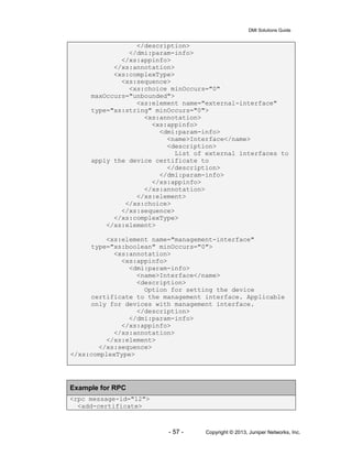 DMI Solutions Guide
- 57 - Copyright © 2013, Juniper Networks, Inc.
</description>
</dmi:param-info>
</xs:appinfo>
</xs:annotation>
<xs:complexType>
<xs:sequence>
<xs:choice minOccurs="0"
maxOccurs="unbounded">
<xs:element name="external-interface"
type="xs:string" minOccurs="0">
<xs:annotation>
<xs:appinfo>
<dmi:param-info>
<name>Interface</name>
<description>
List of external interfaces to
apply the device certificate to
</description>
</dmi:param-info>
</xs:appinfo>
</xs:annotation>
</xs:element>
</xs:choice>
</xs:sequence>
</xs:complexType>
</xs:element>
<xs:element name="management-interface"
type="xs:boolean" minOccurs="0">
<xs:annotation>
<xs:appinfo>
<dmi:param-info>
<name>Interface</name>
<description>
Option for setting the device
certificate to the management interface. Applicable
only for devices with management interface.
</description>
</dmi:param-info>
</xs:appinfo>
</xs:annotation>
</xs:element>
</xs:sequence>
</xs:complexType>
Example for RPC
<rpc message-id="12">
<add-certificate>
 