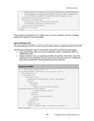 DMI Solutions Guide
- 59 - Copyright © 2013, Juniper Networks, Inc.
OEWZ6Fwz4G9v/uPgHgrMCsGCSqGSIb3DQEJFDEeHhwATQB5ACAAQw
BlAHIAdABpAGYAaQBjAGEAdABlMDEwITAJBgUrDgMCGgUABBRsavo
lCiL9JTZfoPt+4p2AWb7f+wQIDO65WtjEV/QCAggA</cert>
<password>juniper</password>
<external-interfaces>
<external-interface><External
Port></external-interface>
</external-interfaces>
</add-certificate>
</rpc>
If the request is successful an “ok” reply is sent. On error conditions, the error message
explains the reason the command failed.
get-certificate-info
The get-certificate-info RPC is used to get information about a certificate present in the IVE.
The following parameters need to be specified in the RPC to retrieve the information:
• Type of certificate, which can be one of DEVICE_CERT, CODESIGN_MSFT or
CODESIGN_SUN
• Subject common name, an optional parameter. If specified, information about the
certificate with the specified common name will be retrieved and if not, information
about all the certificates of the specified type will be retrieved.
Schema for RPC
<!-- get-certificate-info -->
<xs:complexType name="get-certificate-info">
<xs:annotation>
<xs:appinfo>
<dmi:rpc-info>
<name>Get Certificate from IVE</name>
<avail>
<matches>
<match>
<operational-mode>logical-
systems</operational-mode>
<value>false</value>
</match>
<match>
<value>true</value>
</match>
</matches>
</avail>
<description>
This command gets information about a
certificate
 