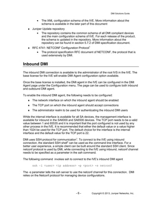 DMI Solutions Guide
- 6 - Copyright © 2013, Juniper Networks, Inc.
• The XML configuration schema of the IVE. More information about the
schema is available in the later part of this document
♦ Juniper Update repository
• The repository contains the common schema of all DMI compliant devices
and the main configuration schema of IVE. For each release of the product,
the schema is updated in the repository. More information about the
repository can be found in section 5.7.2 of DMI specification document.
♦ RFC 4741: NETCONF Configuration Protocol1
• The protocol specification RFC document of NETCONF, the protocol that is
used extensively by DMI.
Inbound DMI
The inbound DMI connection is available to the administrator of the root IVS in the IVE. The
base license for the IVE will enable DMI Agent configuration option available.
Once the base license is installed, the DMI agent in the IVE can be configured in the DMI
Agent page under the Configuration menu. The page can be used to configure both inbound
and outbound DMI agent.
To enable the inbound DMI agent, the following needs to be configured:
♦ The network interface on which the inbound agent should be enabled
♦ The TCP port on which the inbound agent should accept connections
♦ The administrator realm to be used for authenticating the inbound DMI users
While the internal interface is available for all SA devices, the management interface is
available for inbound in the SA6000 and SA6500 devices. The TCP port needs to be a valid
value between 1 and 65535 and it is important that the port configured is not used by any
other process in the IVE. It is recommended that either the default value or a value higher
than 1024 be used for the TCP port. The default choice for the interface is the internal
interface and the default value for the TCP port is 22.
DMI uses SSH protocol for communication1
. To connect to the IVE using inbound
connection, the standard SSH shell2
can be used as the command line interface. For a
better user experience, a simple client can be built around the standard SSH client. Since
netconf protocol is used by DMI, while connecting to the IVE using inbound, netconf channel
needs to be specified as a parameter in the ssh command.
The following command invokes ssh to connect to the IVE’s inbound DMI agent
ssh –l <user> <ip address> -p <port> -s netconf
The -s parameter tells the ssh server to use the netconf channel for this connection. DMI
relies on the Netconf protocol for managing device configurations.
 