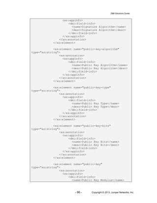 DMI Solutions Guide
- 66 - Copyright © 2013, Juniper Networks, Inc.
<xs:appinfo>
<dmi:field-info>
<name>Signature Algorithm</name>
<desc>Signature Algorithm</desc>
</dmi:field-info>
</xs:appinfo>
</xs:annotation>
</xs:element>
<xs:element name="public-key-algorithm"
type="xs:string">
<xs:annotation>
<xs:appinfo>
<dmi:field-info>
<name>Public Key Algorithm</name>
<desc>Public Key Algorithm</desc>
</dmi:field-info>
</xs:appinfo>
</xs:annotation>
</xs:element>
<xs:element name="public-key-type"
type="xs:string">
<xs:annotation>
<xs:appinfo>
<dmi:field-info>
<name>Public Key Type</name>
<desc>Public Key Type</desc>
</dmi:field-info>
</xs:appinfo>
</xs:annotation>
</xs:element>
<xs:element name="public-key-bits"
type="xs:string">
<xs:annotation>
<xs:appinfo>
<dmi:field-info>
<name>Public Key Bits</name>
<desc>Public Key Bits</desc>
</dmi:field-info>
</xs:appinfo>
</xs:annotation>
</xs:element>
<xs:element name="public-key"
type="xs:string">
<xs:annotation>
<xs:appinfo>
<dmi:field-info>
<name>Public Key Modulus</name>
 