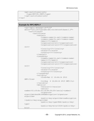 DMI Solutions Guide
- 68 - Copyright © 2013, Juniper Networks, Inc.
<get-certificate-info>
<type>DEVICE_CERT</type>
</get-certificate-info>
</rpc>
Example for RPC-REPLY
<rpc-reply message-id="123"
xmlns="urn:ietf:params:xml:ns:netconf:base:1.0">
<certificates>
<certificate>
<subject>
<common-name>jn.net</common-name>
<common-name>jn.net</common-name>
<email>??</email>
<organization>slt</organization>
<organization-unit>??</organization-
unit>
<locality>??</locality>
<state>??</state>
<country>??</country>
</subject>
<issued-by>
<common-name>jn.net</common-name>
<email>??</email>
<organization>slt</organization>
<organization-unit>??</organization-
unit>
<locality>??</locality>
<state>??</state>
<country>??</country>
</issued-by>
<validity>
<from>Feb 11 16:44:14 2010
GMT</from>
<to>Aug 4 16:44:14 2015 GMT</to>
</validity>
<details>
<version>1</version>
<serial-
number>51:c9:6e:32:1d:96:36:20</serial-number>
<signature-
algorithm>sha1WithRSAEncryption</signature-
algorithm>
<public-key-algorithm>rsaEncryption
</public-key-algorithm>
<public-key-type>RSA</public-key-
type>
<public-key-bits>1024</public-key-
bits>
 