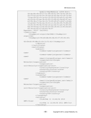 DMI Solutions Guide
- 69 - Copyright © 2013, Juniper Networks, Inc.
<public-key>Modulus (1024 bit):
00:da:86:f8:59:27:51:88:59:61:69:7d:62:38:f2:
05:15:22:c0:50:05:30:fd:3f:65:9e:33:c9:70:fe:
73:aa:49:5f:c5:1e:6c:32:09:93:93:e9:21:f0:9d:
a5:f4:8c:f2:ee:3b:42:8f:33:88:62:0b:bf:87:ac:
e3:94:3b:c7:5a:3e:16:74:4f:d9:d7:cd:b7:c4:bd:
12:a4:bf:79:9e:2e:3f:f1:c1:9c:82:f8:70:88:29:
14:05:3f:94:9e:f3:62:cf:ac:d2:51:a4:7e:8f:56:
bd:78:09:ea:c3:d2:65:03:90:c8:40:12:83:0e:b5:
e5:7b:a5:65:a7:a4:83:7b:07
Exponent: 65537 (0x10001)
</public-key>
<thumbprint-algorithm>SHA1</thumbprint-
algorithm>
<thumbprint>94:A9:AB:84:4A:63:57:FC:82:40:
6D:CB:A2:95:BB:2C:C4:12:51:A1</thumbprint>
</details>
</certificate>
<certificate>
<subject>
<common-name>junipernet</common-
name>
<common-name>junipernet</common-
name>
<email>juniper@juniper.net</email>
<organization>Juniper
Networks</organization>
<organization-
unit>Security</organization-unit>
<locality>Sunnyvale</locality>
<state>California</state>
<country>US</country>
</subject>
<issued-by>
<common-name>junipernet</common-
name>
<email>juniper@juniper.net</email>
<organization>Juniper
Networks</organization>
<organization-
unit>Security</organization-unit>
<locality>Sunnyvale</locality>
<state>California</state>
<country>US</country>
</issued-by>
<validity>
<from>Feb 11 12:44:54 2010
GMT</from>
<to>Feb 11 12:44:54 2011 GMT</to>
</validity>
 