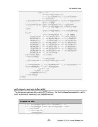 DMI Solutions Guide
- 70 - Copyright © 2013, Juniper Networks, Inc.
<details>
<version>3</version>
<serial-number>00</serial-number>
<signature-
algorithm>md5WithRSAEncryption</signature-algorithm>
<public-key-
algorithm>rsaEncryption</public-key-algorithm>
<public-key-type>RSA</public-key-
type>
<public-key-bits>1024</public-key-
bits>
<public-key>Modulus (1024 bit):
00:aa:d5:ba:03:cb:14:dd:29:d1:48:63:7c:db:12:
df:06:84:04:d1:e8:30:dd:4b:88:ee:b2:0f:f8:18:
18:f5:5c:14:11:15:5f:37:6f:36:44:c8:21:8c:56:
b5:6e:50:6d:ea:8f:44:79:c4:4c:eb:91:88:de:8d:
db:fd:58:72:db:2c:0f:ab:19:89:bc:43:ee:47:3a:
bd:9d:cb:3f:79:b9:c7:27:82:81:8e:44:fa:2d:63:
b5:57:18:20:39:98:0d:de:c0:1e:5b:71:f8:b7:7e:
e9:85:8f:98:fd:2d:3c:ca:7d:bf:21:f0:40:d1:4f:
de:fe:06:96:70:a8:ce:bd:0b
Exponent: 65537 (0x10001)
</public-key>
<thumbprint-
algorithm>SHA1</thumbprint-algorithm>
<thumbprint>65:41:CF:24:6A:8C:E1:16:67:A1:70:CF:81:B
D:BF:FB:8F:80:78:2B</thumbprint>
</details>
</certificate>
</certificates>
</rpc-reply>
]]>]]>
get-staged-package-information
The get-staged-package-information RPC retrieves the device staged package information
such as os-name, os-version and os build number.
Schema for RPC
<!-- get-staged-package-information -->
<xs:complexType name="get-staged-package-
information">
<xs:annotation>
<xs:appinfo>
 