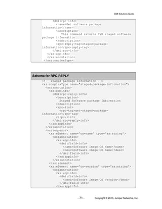 DMI Solutions Guide
- 71 - Copyright © 2013, Juniper Networks, Inc.
<dmi:rpc-info>
<name>Get software package
Information</name>
<description>
This command returns IVE staged software
package information
</description>
<rpc-reply-tag>staged-package-
information</rpc-reply-tag>
</dmi:rpc-info>
</xs:appinfo>
</xs:annotation>
</xs:complexType>
Schema for RPC-REPLY
<!-- staged-package-information -->
<xs:complexType name="staged-package-information">
<xs:annotation>
<xs:appinfo>
<dmi:rpc-reply-info>
<description>
Staged Software package Information
</description>
<rpc-list>
<rpc-tag>get-staged-package-
information</rpc-tag>
</rpc-list>
</dmi:rpc-reply-info>
</xs:appinfo>
</xs:annotation>
<xs:sequence>
<xs:element name="os-name" type="xs:string">
<xs:annotation>
<xs:appinfo>
<dmi:field-info>
<name>Software Image OS Name</name>
<desc>Software Image OS Name</desc>
</dmi:field-info>
</xs:appinfo>
</xs:annotation>
</xs:element>
<xs:element name="os-version" type="xs:string">
<xs:annotation>
<xs:appinfo>
<dmi:field-info>
<desc>Software Image OS Version</desc>
</dmi:field-info>
</xs:appinfo>
 