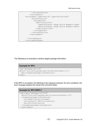 DMI Solutions Guide
- 72 - Copyright © 2013, Juniper Networks, Inc.
</xs:annotation>
</xs:element>
<xs:element name="build" type="xs:string">
<xs:annotation>
<xs:appinfo>
<dmi:field-info>
<name>Software Image Build Number</name>
<desc>Software Image Build Number</desc>
</dmi:field-info>
</xs:appinfo>
</xs:annotation>
</xs:element>
</xs:sequence>
</xs:complexType>
The following is an example to retrieve staged package information.
Example for RPC
<rpc message-id='124'
xmlns='urn:ietf:params:xml:ns:netconf:base:1.0'>
<get-staged-package-information/>
</rpc>
If the RPC is successful, the following is the response received. On error conditions, the
error message explains the reason the command failed.
Example for RPC-REPLY
<rpc-reply message-id="124"
xmlns="urn:ietf:params:xml:ns:netconf:base:1.0">
<staged-package-information>
<os-name>ive-sa</os-name>
<os-version>7.0R1</os-version>
<build>15106</build>
</staged-package-information>
</rpc-reply>
 