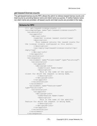 DMI Solutions Guide
- 73 - Copyright © 2013, Juniper Networks, Inc.
get-leased-license-counts
The get-leased-license-counts RPC allows the admin to retrieve leased license counts and
total counts by providing feature name and client name as queries. If neither feature name
nor client name are provided, all leased counts and total counts are provided in the reply.
Schema for RPC
<!-- get-leased-license-counts -->
<xs:complexType name="get-leased-license-counts">
<xs:annotation>
<xs:appinfo>
<dmi:rpc-info>
<name>Get License leased counts</name>
<description>
This command returns the leased counts for
the license clients configured on this server.
</description>
<rpc-reply-tag>leased-license-counts</rpc-
reply-tag>
</dmi:rpc-info>
</xs:appinfo>
</xs:annotation>
<xs:sequence>
<xs:element name="client-name" type="xs:string">
<xs:annotation>
<xs:appinfo>
<dmi:param-info>
<name>Client Name</name>
<description>
This is the name of the specific
client for which the request is being made.
</description>
</dmi:param-info>
</xs:appinfo>
</xs:annotation>
</xs:element>
<xs:element name="feature-name"
type="xs:string">
<xs:annotation>
<xs:appinfo>
<dmi:param-info>
<name>Feature Name</name>
<description>
This is the name of the specific
feature for which the request is being made.
</description>
</dmi:param-info>
</xs:appinfo>
</xs:annotation>
</xs:element>
</xs:sequence>
 