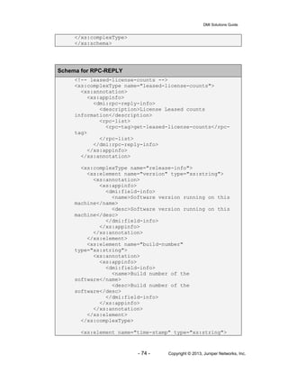 DMI Solutions Guide
- 74 - Copyright © 2013, Juniper Networks, Inc.
</xs:complexType>
</xs:schema>
Schema for RPC-REPLY
<!-- leased-license-counts -->
<xs:complexType name="leased-license-counts">
<xs:annotation>
<xs:appinfo>
<dmi:rpc-reply-info>
<description>License Leased counts
information</description>
<rpc-list>
<rpc-tag>get-leased-license-counts</rpc-
tag>
</rpc-list>
</dmi:rpc-reply-info>
</xs:appinfo>
</xs:annotation>
<xs:complexType name="release-info">
<xs:element name="version" type="xs:string">
<xs:annotation>
<xs:appinfo>
<dmi:field-info>
<name>Software version running on this
machine</name>
<desc>Software version running on this
machine</desc>
</dmi:field-info>
</xs:appinfo>
</xs:annotation>
</xs:element>
<xs:element name="build-number"
type="xs:string">
<xs:annotation>
<xs:appinfo>
<dmi:field-info>
<name>Build number of the
software</name>
<desc>Build number of the
software</desc>
</dmi:field-info>
</xs:appinfo>
</xs:annotation>
</xs:element>
</xs:complexType>
<xs:element name="time-stamp" type="xs:string">
 