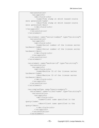 DMI Solutions Guide
- 75 - Copyright © 2013, Juniper Networks, Inc.
<xs:annotation>
<xs:appinfo>
<dmi:field-info>
<name>Time stamp at which leased counts
were generated</name>
<desc>Time stamp at which leased counts
were generated</desc>
</dmi:field-info>
</xs:appinfo>
</xs:annotation>
</xs:element>
<xs:element name="serial-number" type="xs:string">
<xs:annotation>
<xs:appinfo>
<dmi:field-info>
<name>Serial number of the license server
hardware</name>
<desc>Serial number of the license server
hardware</desc>
</dmi:field-info>
</xs:appinfo>
</xs:annotation>
</xs:element>
<xs:element name="machine-id" type="xs:string">
<xs:annotation>
<xs:appinfo>
<dmi:field-info>
<name>Machine ID of the license server
hardware</name>
<desc>Machine ID of the license server
hardware</desc>
</dmi:field-info>
</xs:appinfo>
</xs:annotation>
</xs:element>
<xs:complexType name="query-summary">
<xs:element name="client-name" type="xs:string">
<xs:annotation>
<xs:appinfo>
<dmi:field-info>
<name>Client name specified in the
query</name>
<desc>Client name specified in the
query</desc>
</dmi:field-info>
</xs:appinfo>
</xs:annotation>
</xs:element>
 
