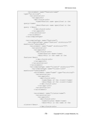 DMI Solutions Guide
- 76 - Copyright © 2013, Juniper Networks, Inc.
<xs:element name="feature-name"
type="xs:string">
<xs:annotation>
<xs:appinfo>
<dmi:field-info>
<name>Feature name specified in the
query</name>
<desc>Feature name specified in the
query </desc>
</dmi:field-info>
</xs:appinfo>
</xs:annotation>
</xs:element>
</xs:complexType>
<xs:complexType name="features">
<xs:complexType name="feature" minOccurs="0"
maxOccurs="unbounded">
<xs:element name="name" minOccurs="0">
<xs:annotation>
<xs:appinfo>
<dmi:field-info>
<name>Feature Name</name>
<desc>This is the name of the
feature</desc>
</dmi:field-info>
</xs:appinfo>
</xs:annotation>
</xs:element>
<xs:complexType name="clients" minOccurs="0">
<xs:complexType name="client-info"
maxOccurs="unbounded">
<xs:element name="name" type="xs:string">
<xs:annotation>
<xs:appinfo>
<dmi:field-info>
<name>Name of the client</name>
<desc>Name of the client</name>
</dmi:field-info>
</xs:app-info>
<xs:annotation>
</xs:element>
<xs:element name="cluster-name">
<xs:annotation>
<xs:appinfo>
<dmi:field-info>
<name>Cluster Name</name>
<desc>This is the name of the
cluster</desc>
</dmi:field-info>
 