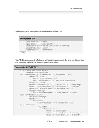DMI Solutions Guide
- 78 - Copyright © 2013, Juniper Networks, Inc.
The following is an example to retrieve leased license counts
Example for RPC
<rpc message-id="a">
<get-leased-license-counts>
<feature-name>Premier Java Remote Desktop
Applet</feature-name>
</get-leased-license-counts>
</rpc>
If the RPC is successful, the following is the response received. On error conditions, the
error message explains the reason the command failed.
Example for RPC-REPLY
<rpc-reply message-id="a">
<leased-license-counts
xmlns="urn:ietf:params:xml:ns:netconf:base:1.0">
<release-info>
<version>7.2</version>
<build-number>1111041334</build-number>
</release-info>
<time-stamp>Mon Nov 14 15:42:51 2011</time-stamp>
<serial-number>0240092008000129</serial-number>
<machine-id>0240MG6N606D919R</machine-id>
<query-summary>
<feature-name>Premier Java Remote Desktop
Applet</feature-name>
</query-summary>
<features>
<feature>
<name>Premier Java Remote Desktop
Applet</name>
<clients>
<client-info>
<name>client1</name>
<cluster-name>cluster1</cluster-name>
<leased-count>100</leased-count>
 